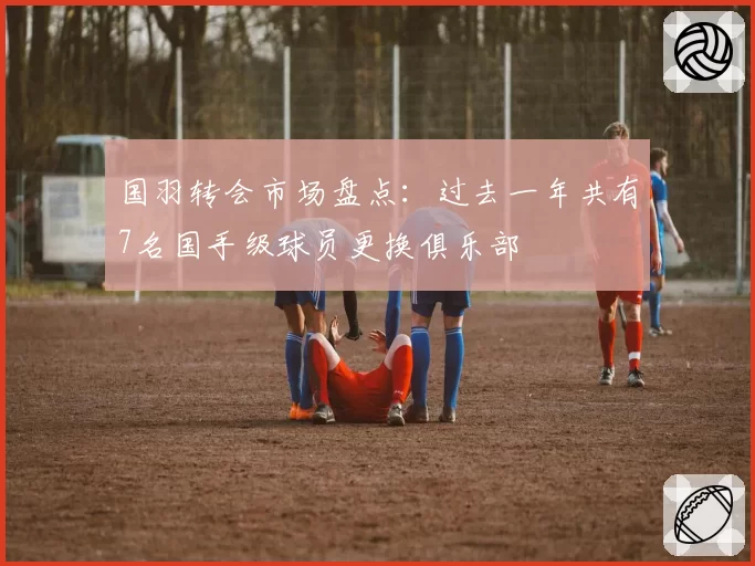 国羽转会市场盘点:过去一年共有7名国手级球员更换俱乐部