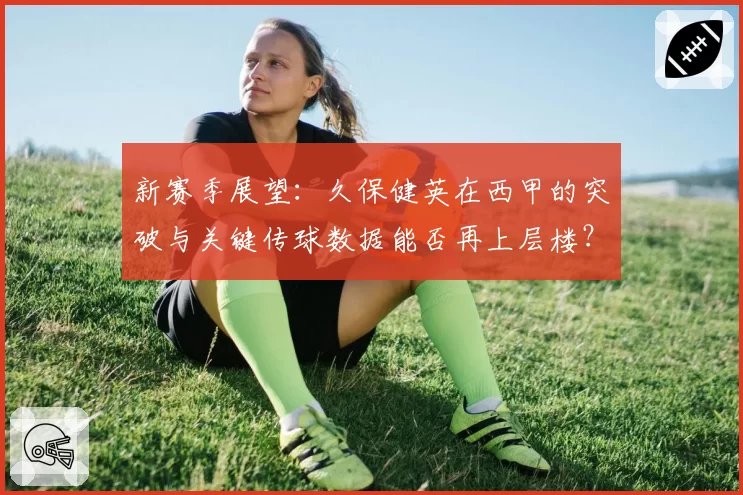新赛季展望：久保健英在西甲的突破与关键传球数据能否再上层楼？
