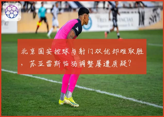 北京国安控球与射门双优却难取胜,苏亚雷斯临场调整屡遭质疑?