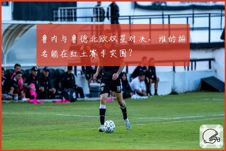 鲁内与鲁德北欧双星对决，谁的排名能在红土赛季突围？