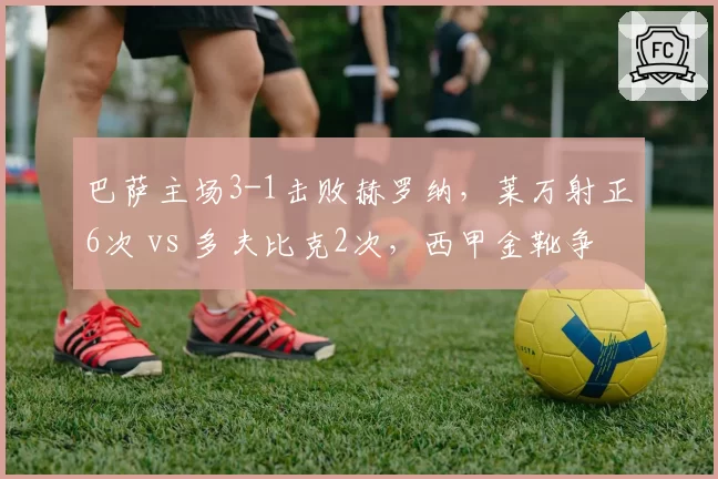 巴萨主场3-1击败赫罗纳，莱万射正6次 vs 多夫比克2次，西甲金靴争夺形势悄然逆转