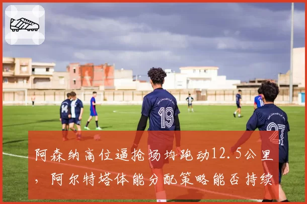 阿森纳高位逼抢场均跑动12.5公里，阿尔特塔体能分配策略能否持续？