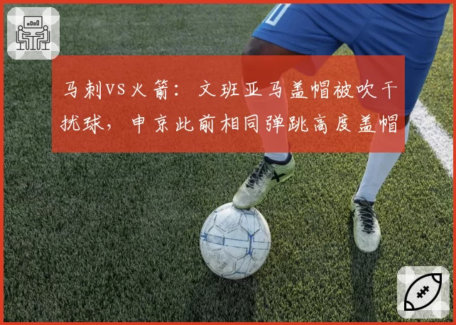 马刺vs火箭：文班亚马盖帽被吹干扰球，申京此前相同弹跳高度盖帽却被判有效