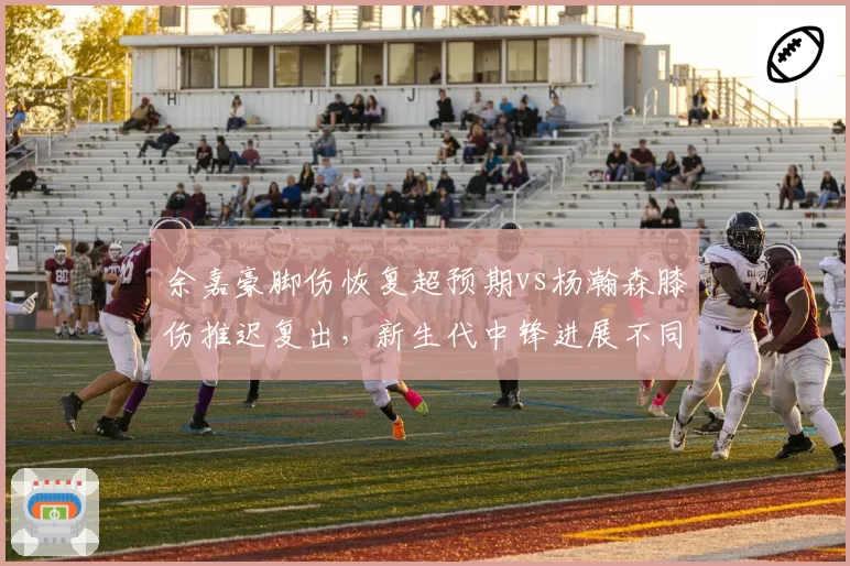 余嘉豪脚伤恢复超预期vs杨瀚森膝伤推迟复出，新生代中锋进展不同
