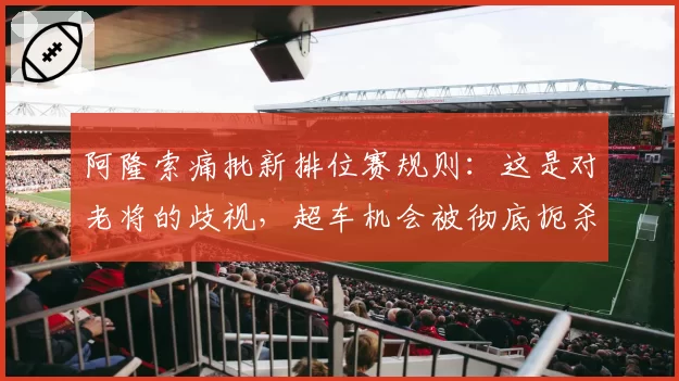 阿隆索痛批新排位赛规则:这是对老将的歧视,超车机会被彻底扼杀