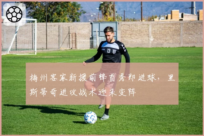 梅州客家新援前锋首秀即进球,里斯蒂奇进攻战术迎来变阵