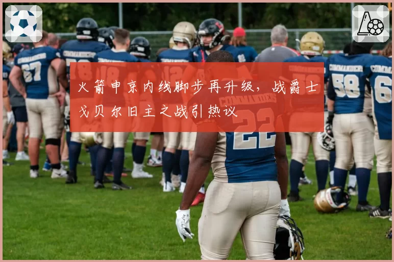 火箭申京内线脚步再升级，战爵士戈贝尔旧主之战引热议