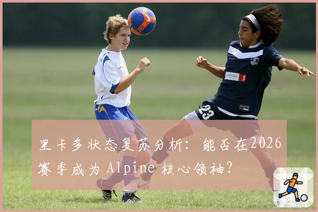 里卡多状态复苏分析：能否在2026赛季成为 Alpine 核心领袖？