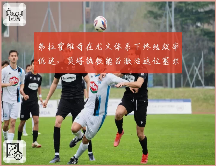 弗拉霍维奇在尤文体系下终结效率低迷，莫塔执教能否激活这位塞尔维亚尖刀