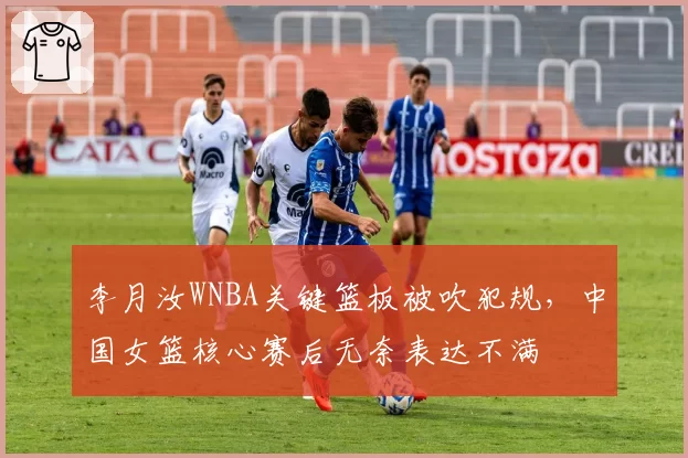 李月汝WNBA关键篮板被吹犯规，中国女篮核心赛后无奈表达不满