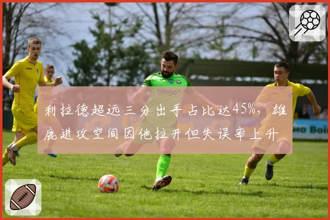 利拉德超远三分出手占比达45%,雄鹿进攻空间因他拉开但失误率上升