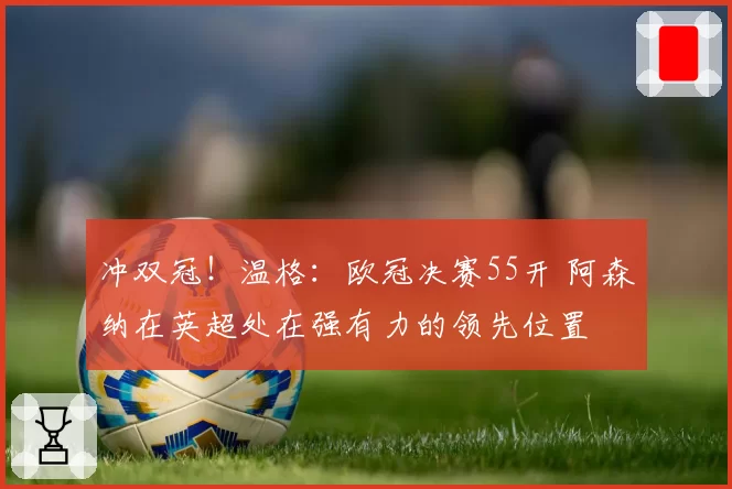 冲双冠！温格：欧冠决赛55开 阿森纳在英超处在强有力的领先位置