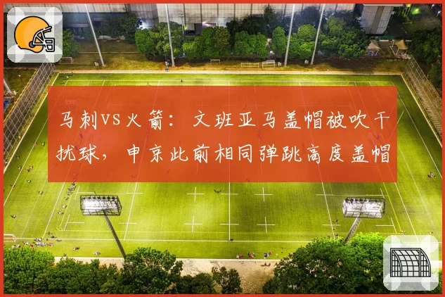 马刺vs火箭：文班亚马盖帽被吹干扰球，申京此前相同弹跳高度盖帽却被判有效