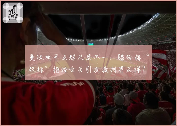 曼联绝平点球尺度不一,滕哈赫“双标”指控会否引发裁判界反弹?