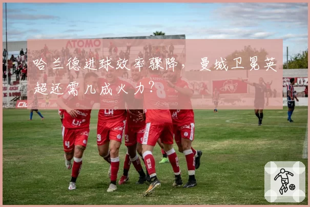 哈兰德进球效率骤降，曼城卫冕英超还需几成火力？
