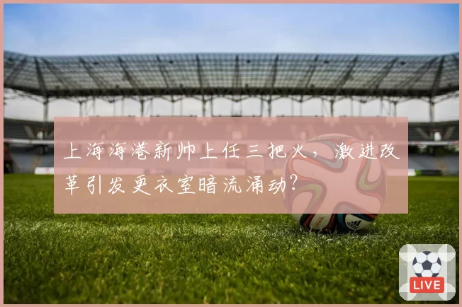 上海海港新帅上任三把火，激进改革引发更衣室暗流涌动？