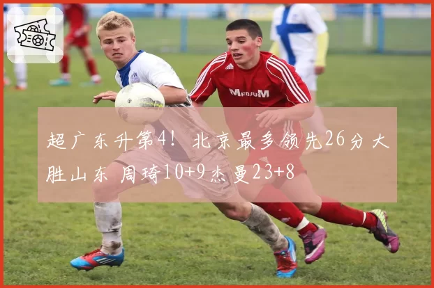 超广东升第4！北京最多领先26分大胜山东 周琦10+9杰曼23+8