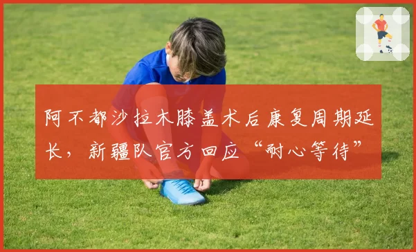 阿不都沙拉木膝盖术后康复周期延长,新疆队官方回应“耐心等待”被批敷衍