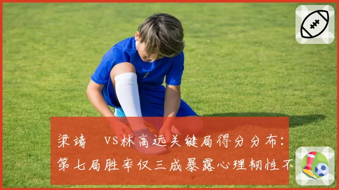 梁靖崑vs林高远关键局得分分布:第七局胜率仅三成暴露心理韧性不足