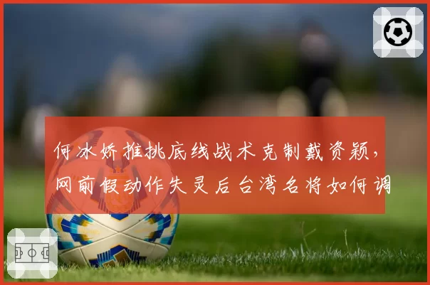 何冰娇推挑底线战术克制戴资颖，网前假动作失灵后台湾名将如何调整？