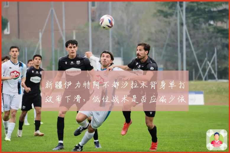 新疆伊力特阿不都沙拉木背身单打效率下滑，低位战术是否应减少依赖？