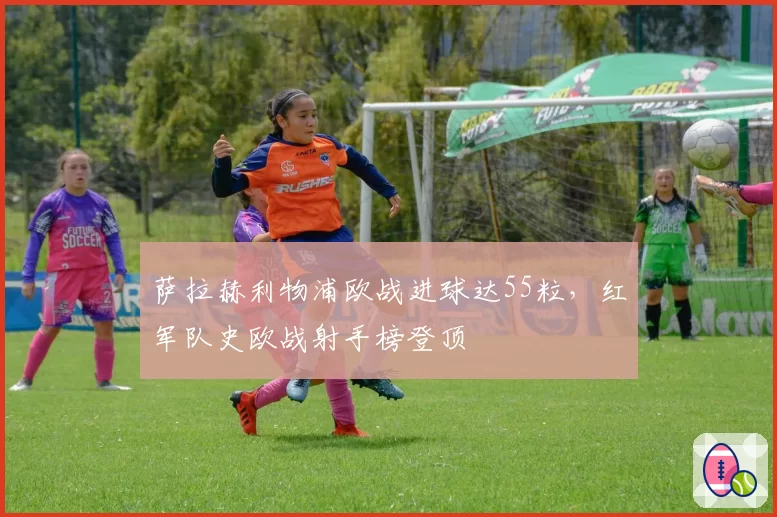 萨拉赫利物浦欧战进球达55粒，红军队史欧战射手榜登顶