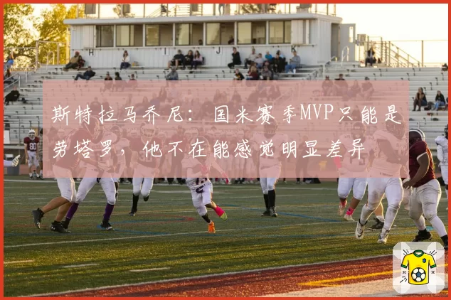 斯特拉马乔尼：国米赛季MVP只能是劳塔罗，他不在能感觉明显差异