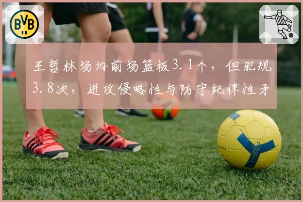 王哲林场均前场篮板3.1个，但犯规3.8次，进攻侵略性与防守纪律性矛盾