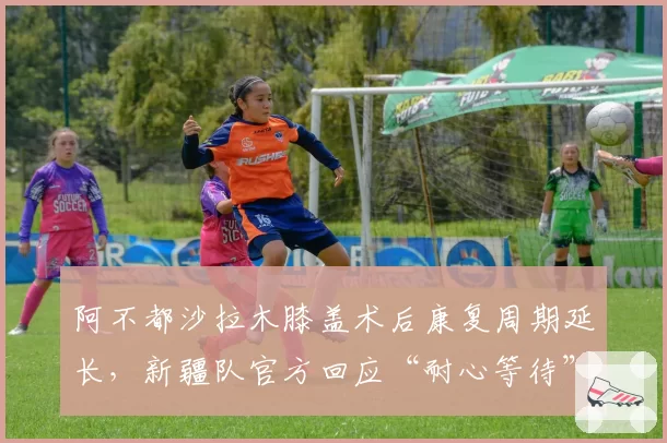 阿不都沙拉木膝盖术后康复周期延长,新疆队官方回应“耐心等待”被批敷衍