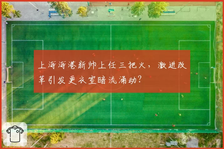上海海港新帅上任三把火，激进改革引发更衣室暗流涌动？