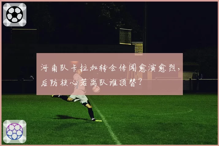 河南队卡拉加转会传闻愈演愈烈,后防核心若离队谁顶替?