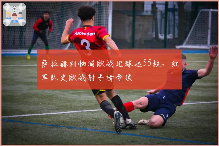萨拉赫利物浦欧战进球达55粒，红军队史欧战射手榜登顶