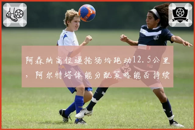 阿森纳高位逼抢场均跑动12.5公里,阿尔特塔体能分配策略能否持续?