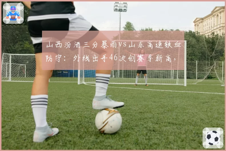 山西汾酒三分暴雨vs山东高速铁血防守:外线出手46次创赛季新高,防守效率下滑明显