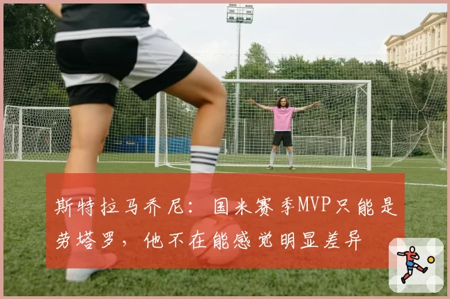 斯特拉马乔尼：国米赛季MVP只能是劳塔罗，他不在能感觉明显差异