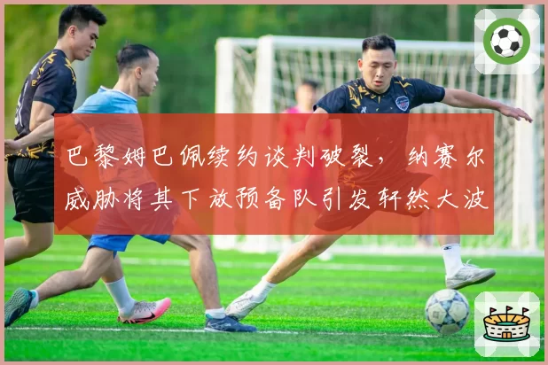 巴黎姆巴佩续约谈判破裂,纳赛尔威胁将其下放预备队引发轩然大波