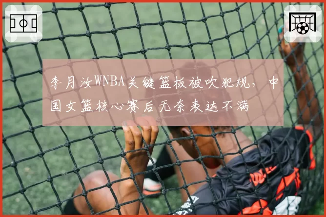 李月汝WNBA关键篮板被吹犯规，中国女篮核心赛后无奈表达不满