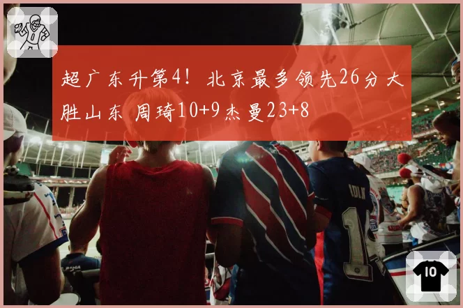 超广东升第4！北京最多领先26分大胜山东 周琦10+9杰曼23+8