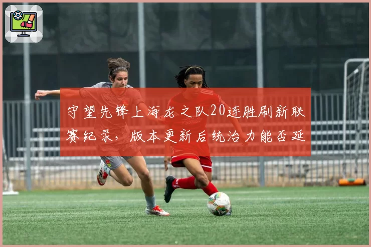 守望先锋上海龙之队20连胜刷新联赛纪录，版本更新后统治力能否延续？