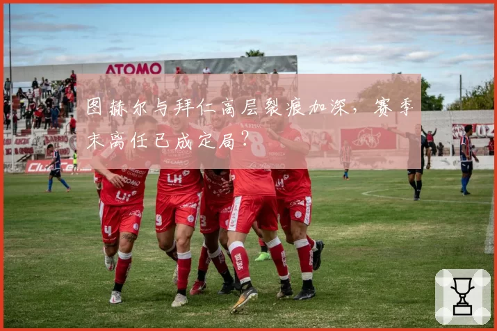 图赫尔与拜仁高层裂痕加深，赛季末离任已成定局？