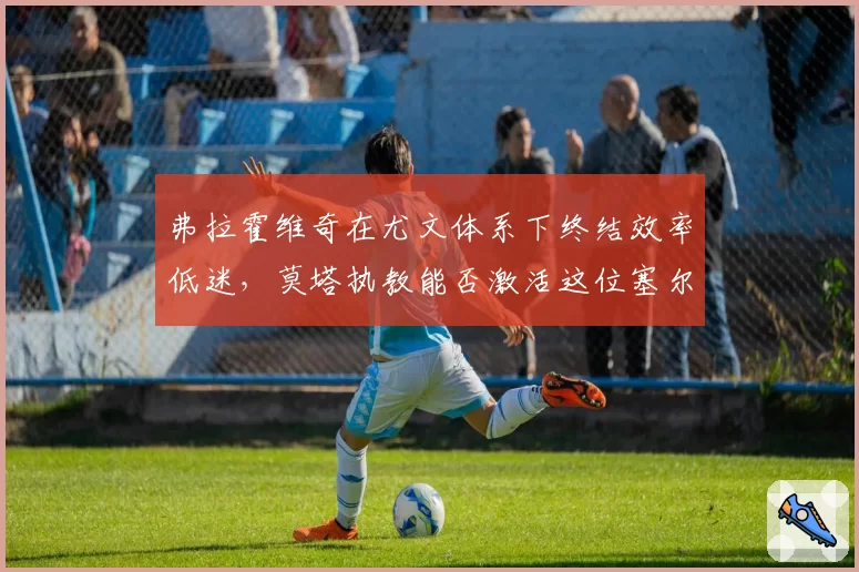 弗拉霍维奇在尤文体系下终结效率低迷，莫塔执教能否激活这位塞尔维亚尖刀