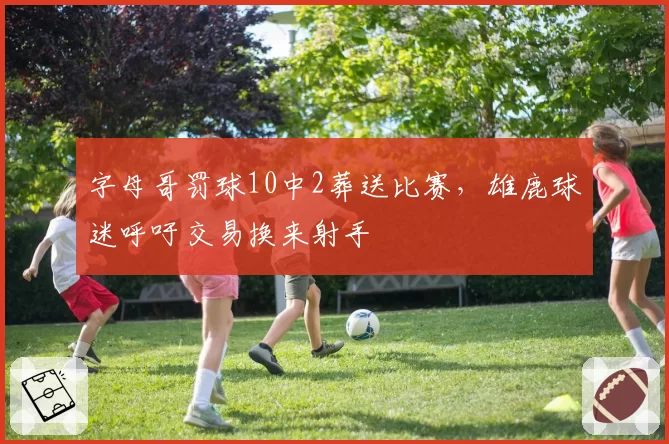 字母哥罚球10中2葬送比赛，雄鹿球迷呼吁交易换来射手