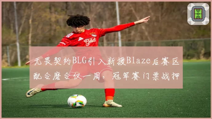 无畏契约BLG引入新援Blaze后赛区配合磨合仅一周，冠军赛门票战押注新人靠谱吗？