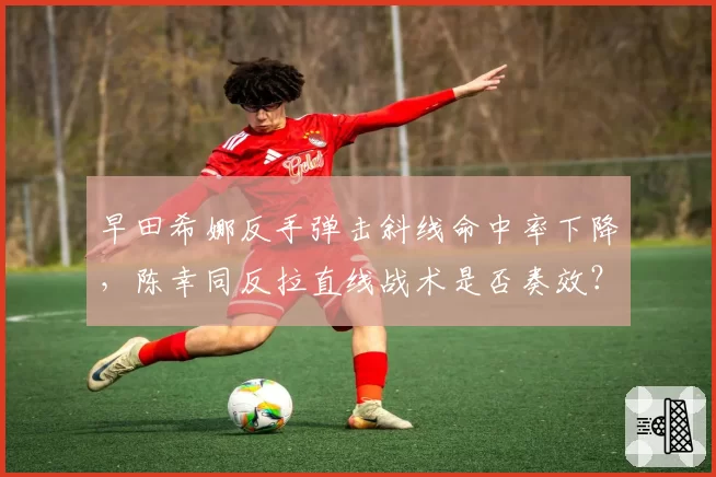 早田希娜反手弹击斜线命中率下降，陈幸同反拉直线战术是否奏效？