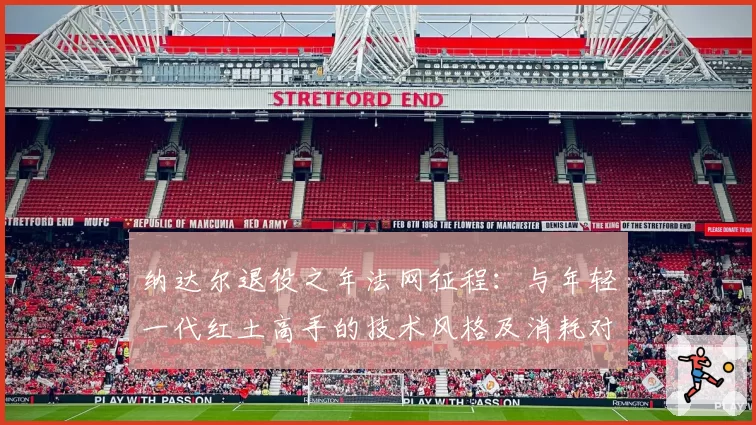 纳达尔退役之年法网征程：与年轻一代红土高手的技术风格及消耗对比