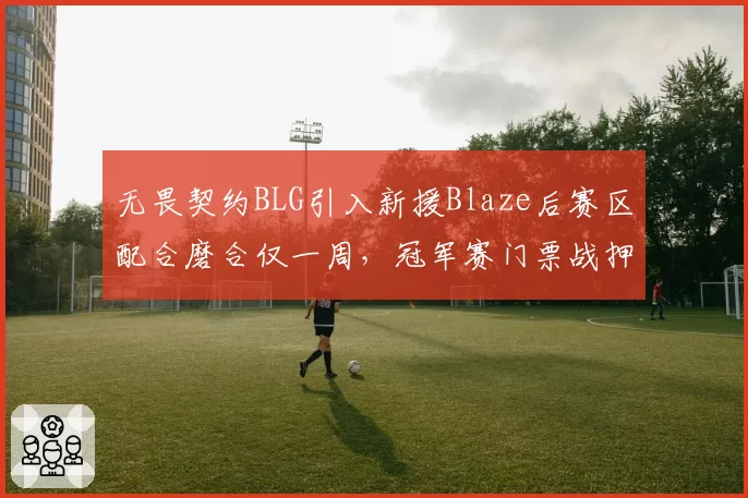 无畏契约BLG引入新援Blaze后赛区配合磨合仅一周，冠军赛门票战押注新人靠谱吗？