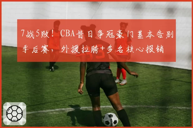 7战5败!CBA昔日争冠豪门基本告别季后赛,外援拉胯+多名核心报销