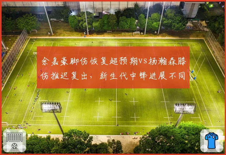 余嘉豪脚伤恢复超预期vs杨瀚森膝伤推迟复出，新生代中锋进展不同