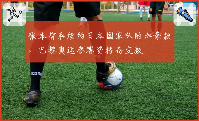 张本智和续约日本国家队附加条款,巴黎奥运参赛资格存变数