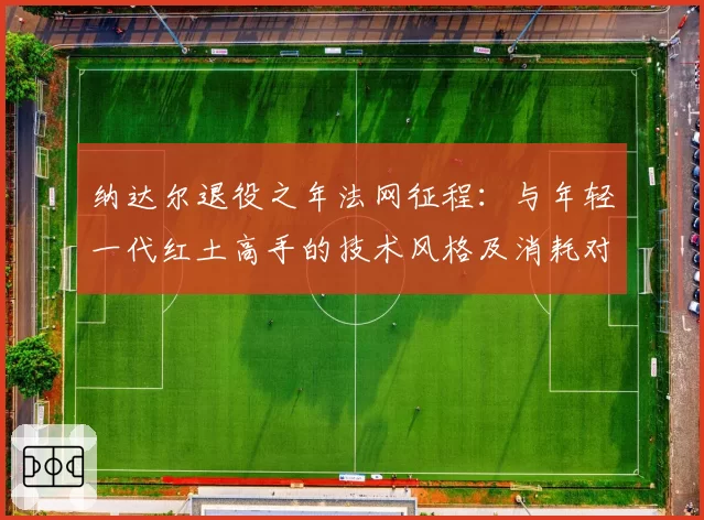 纳达尔退役之年法网征程：与年轻一代红土高手的技术风格及消耗对比